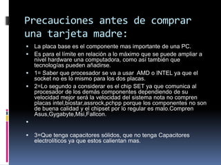 Precauciones antes de comprar una tarjeta madre:La placa base es el componente mas importante de una PC.Es para el límite en relación a lo máximo que se puede ampliar a nivel hardware una computadora, como así también que tecnologías pueden añadirse.1= Saber que procesador se va a usar  AMD o INTEL ya que el socket no es lo mismo para los dos placas.2=Lo segundo a considerar es el chip SET ya que comunica al procesador de los demás componentes dependiendo de su velocidad mejor será la velocidad del sistema nota no compren placas intel,biostar,assrock,pchpp porque los componentes no son de buena calidad y el chipset por lo regular es malo.ComprenAsus,Gygabyte,Msi,Fallcon.3=Que tenga capacitores sólidos, que no tenga Capacitores electrolíticos ya que estos calientan mas.