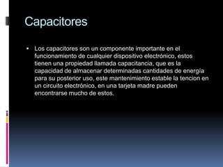 CapacitoresLos capacitores son un componente importante en el funcionamiento de cualquier dispositivo electrónico, estos tienen una propiedad llamada capacitancia, que es la capacidad de almacenar determinadas cantidades de energía para su posterior uso, este mantenimiento estable la tencion en un circuito electrónico, en una tarjeta madre pueden encontrarse mucho de estos.