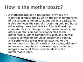    A motherboard, like a backplane, provides the
    electrical connections by which the other components
    of the system communicate, but unlike a backplane,
    it also connects the central processing unit and hosts
    other subsystems and devices. A typical desktop
    computer has its microprocessor, main memory, and
    other essential components connected to the
    motherboard. Other components such as external
    storage, controllers for video display and sound,
    and peripheral devices may be attached to the
    motherboard as plug-in cards or via cables, although
    in modern computers it is increasingly common to
    integrate some of these peripherals into the
    motherboard itself.
 