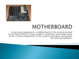 In personal computers, a motherboard is the central printed
circuit board (PCB) in many modern computers and holds many
of the crucial components of the system, providing connectors
                                         for other peripherals.
 