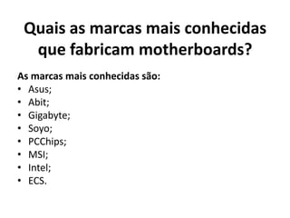 Quais as marcas mais conhecidas
  que fabricam motherboards?
As marcas mais conhecidas são:
• Asus;
• Abit;
• Gigabyte;
• Soyo;
• PCChips;
• MSI;
• Intel;
• ECS.
 