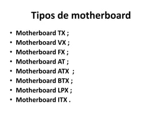 Tipos de motherboard
•   Motherboard TX ;
•   Motherboard VX ;
•   Motherboard FX ;
•   Motherboard AT ;
•   Motherboard ATX ;
•   Motherboard BTX ;
•   Motherboard LPX ;
•   Motherboard ITX .
 