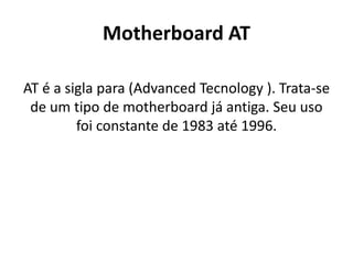 Motherboard AT

AT é a sigla para (Advanced Tecnology ). Trata-se
 de um tipo de motherboard já antiga. Seu uso
         foi constante de 1983 até 1996.
 