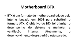 Motherboard BTX
• BTX é um formato de motherboard criado pela
  Intel e lançado em 2003 para substituir o
  formato ATX. O objetivo do BTX foi otimizar o
  desempenho do sistema e melhorar a
  ventilação    interna.    Atualmente,       o
  desenvolvimento desse padrão está parado.
 