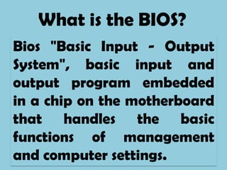 What is the BIOS?
Bios "Basic Input - Output
System", basic input and
output program embedded
in a chip on the motherboard
that handles the basic
functions of management
and computer settings.
 