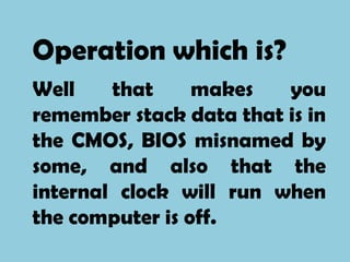 Operation which is?
Well    that     makes   you
remember stack data that is in
the CMOS, BIOS misnamed by
some, and also that the
internal clock will run when
the computer is off.
 
