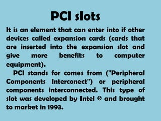 PCI slots
It is an element that can enter into if other
devices called expansion cards (cards that
are inserted into the expansion slot and
give     more    benefits   to     computer
equipment).
   PCI stands for comes from ("Peripheral
Components Interconect") or peripheral
components interconnected. This type of
slot was developed by Intel ® and brought
to market in 1993.
 