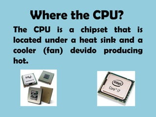 Where the CPU?
The CPU is a chipset that is
located under a heat sink and a
cooler (fan) devido producing
hot.
 