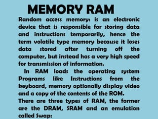 MEMORY RAM
Random access memory: is an electronic
device that is responsible for storing data
and instructions temporarily, hence the
term volatile type memory because it loses
data stored after turning off the
computer, but instead has a very high speed
for transmission of information.
  In RAM loads the operating system
Programs like Instructions from the
keyboard, memory optionally display video
and a copy of the contents of the ROM.
There are three types of RAM, the former
are the DRAM, SRAM and an emulation
called Swap:
 