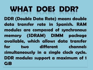 DDR (Double Data Rate) means double
data transfer rate in Spanish. RAM
modules are composed of synchronous
memory (SDRAM) DIMM package
available, which allows data transfer
for     two     different     channels
simultaneously in a single clock cycle.
DDR modules support a maximum of 1
GiB
 