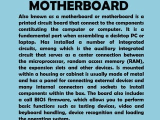 MOTHERBOARD
Also known as a motherboard or motherboard is a
printed circuit board that connect to the components
constituting the computer or computer. It is a
fundamental part when assembling a desktop PC or
laptop. Has installed a number of integrated
circuits, among which is the auxiliary integrated
circuit that serves as a center connection between
the microprocessor, random access memory (RAM),
the expansion slots and other devices. Is mounted
within a housing or cabinet is usually made ​of metal
and has a panel for connecting external devices and
many internal connectors and sockets to install
components within the box. The board also includes
a call BIOS firmware, which allows you to perform
basic functions such as testing devices, video and
keyboard handling, device recognition and loading
 