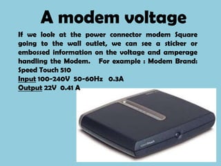 A modem voltage
If we look at the power connector modem Square
going to the wall outlet, we can see a sticker or
embossed information on the voltage and amperage
handling the Modem. For example : Modem Brand:
Speed ​Touch 510
Input 100-240V 50-60Hz 0.3A
Output 22V 0.41 A
 