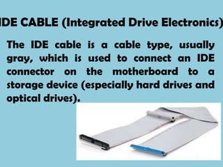 IDE CABLE (Integrated Drive Electronics)
 The IDE cable is a cable type, usually
 gray, which is used to connect an IDE
 connector on the motherboard to a
 storage device (especially hard drives and
 optical drives).
 