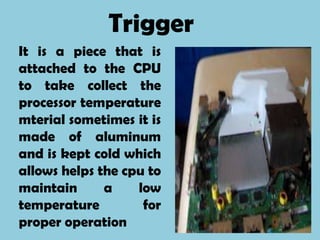 Trigger
It is a piece that is
attached to the CPU
to take collect the
processor temperature
mterial sometimes it is
made of aluminum
and is kept cold which
allows helps the cpu to
maintain      a    low
temperature         for
proper operation
 