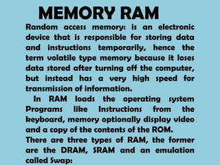 MEMORY RAM
Random access memory: is an electronic
device that is responsible for storing data
and instructions temporarily, hence the
term volatile type memory because it loses
data stored after turning off the computer,
but instead has a very high speed for
transmission of information.
  In RAM loads the operating system
Programs like Instructions from the
keyboard, memory optionally display video
and a copy of the contents of the ROM.
There are three types of RAM, the former
are the DRAM, SRAM and an emulation
called Swap:
 
