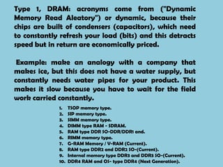 Type 1, DRAM: acronyms come from ("Dynamic
Memory Read Aleatory") or dynamic, because their
chips are built of condensers (capacitors), which need
to constantly refresh your load (bits) and this detracts
speed but in return are economically priced.

 Example: make an analogy with a company that
makes ice, but this does not have a water supply, but
constantly needs water pipes for your product. This
makes it slow because you have to wait for the field
work carried constantly.
             1.    TSOP memory type.
             2.    SIP memory type.
             3.    SIMM memory type.
             4.    DIMM type RAM - SDRAM.
             5.    RAM type DDR SO-DDR/DDR1 and.
             6.    RIMM memory type.
             7.    G-RAM Memory / V-RAM (Current).
             8.    RAM type DDR2 and DDR2 SO-(Current).
             9.    Internal memory type DDR3 and DDR3 SO-(Current).
             10.   DDR4 RAM and OS- type DDR4 (Next Generation).
 