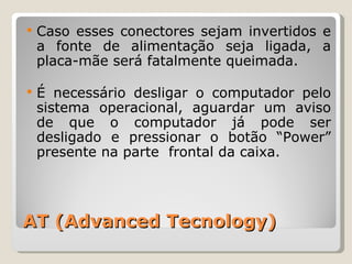 AT (Advanced Tecnology) Caso esses conectores sejam invertidos e a fonte de alimentação seja ligada, a placa-mãe será fatalmente queimada. É necessário desligar o computador pelo sistema operacional, aguardar um aviso de que o computador já pode ser desligado e pressionar o botão “Power” presente na parte  frontal da caixa.  
