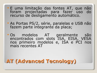 AT (Advanced Tecnology) É uma limitação das fontes AT, que não foram projectadas para fazer uso do recurso de desligamento automático. As Portas PS/2, série, paralelas e USB não fazem parte integrante da placa; Os modelos AT geralmente são encontrados com slots ISA, EISA, VESA nos primeiro modelos e, ISA e PCI nos mais recentes AT 