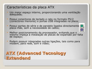 ATX (Advanced Tecnology Extendend Características da placa ATX Um maior espaço interno, proporcionando uma ventilação adequada;  Possui conectores de teclado e rato no formato PS/2 (conectores menores) e portas USB integradas na placa; Possui portas de série e de paralelo ligados directamente na placa-mãe, sem a necessidade de cabos; Melhor posicionamento do processador, evitando que o mesmo impeça a instalação de placas de expansão por falta de espaço; Podem possuir integradas outras ligações, tais como para modem, para rede, som e vídeo; 