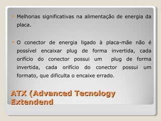 ATX (Advanced Tecnology Extendend Melhorias significativas na alimentação de energia da placa.  O conector de energia ligado à placa-mãe não é possível encaixar plug de forma invertida, cada orifício do conector possui um  plug de forma invertida, cada orifício do conector possui um formato, que dificulta o encaixe errado. 
