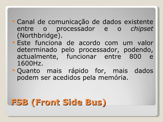 FSB (Front Side Bus) Canal de comunicação de dados existente entre o processador e o  chipset  (Northbridge).  Este funciona de acordo com um valor determinado pelo processador, podendo, actualmente, funcionar entre 800 e 1600Hz. Quanto mais rápido for, mais dados podem ser acedidos pela memória. 