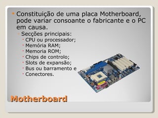 Motherboard Constituição de uma placa Motherboard, pode variar consoante o fabricante e o PC em causa. Secções principais: CPU ou processador; Memória RAM; Memoria ROM; Chips de controlo; Slots de expansão; Bus ou barramento e Conectores. 