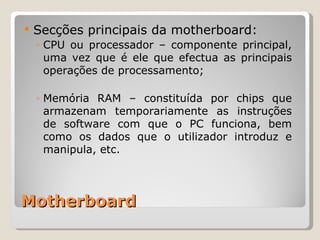 Motherboard Secções principais da motherboard: CPU ou processador – componente principal, uma vez que é ele que efectua as principais operações de processamento; Memória RAM – constituída por chips que armazenam temporariamente as instruções de software com que o PC funciona, bem como os dados que o utilizador introduz e manipula, etc. 