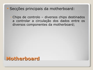 Motherboard Secções principais da motherboard: Chips de controlo – diversos chips destinados a controlar a circulação dos dados entre os diversos componentes da motherboard; 