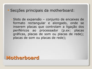 Motherboard Secções principais da motherboard: Slots de expansão – conjunto de encaixes de formato rectangular e alongado, onde se inserem placas que controlam a ligação dos periféricos ao processador (p.ex: placas gráficas, placas de som ou placas de rede); placas de som ou placas de rede); 