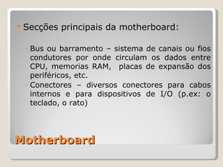 Motherboard Secções principais da motherboard: Bus ou barramento – sistema de canais ou fios condutores por onde circulam os dados entre CPU, memorias RAM,  placas de expansão dos periféricos, etc. Conectores – diversos conectores para cabos internos e para dispositivos de I/O (p.ex: o teclado, o rato) 