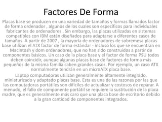 Factores De Forma
Placas base se producen en una variedad de tamaños y formas llamados factor
  de forma ordenador , algunos de los cuales son específicos para individuales
   fabricantes de ordenadores . Sin embargo, las placas utilizadas en sistemas
   compatibles con IBM están diseñados para adaptarse a diferentes casos de
  tamaños. A partir de 2007 , la mayoría de ordenadores de sobremesa placas
base utilizan el ATX factor de forma estándar - incluso los que se encuentran en
     Macintosh y dom ordenadores, que no han sido construidos a partir de
componentes básicos. Un caso de la placa base y el factor de forma PSU todos
     deben coincidir, aunque algunas placas base de factores de forma más
 pequeños de la misma familia caben grandes casos. Por ejemplo, un caso ATX
                normalmente tendrán en un microATX placa base.
        Laptop computadoras utilizan generalmente altamente integrado,
  miniaturizado y adaptado placas base. Esta es una de las razones por las que
 las computadoras portátiles son difíciles de actualizar y costosos de reparar. A
 menudo, el fallo de componente portátil se requiere la sustitución de la placa
madre, que es generalmente más caro que una placa base de escritorio debido
                  a la gran cantidad de componentes integrados.
 