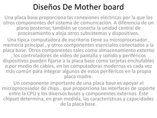 Diseños De Mother board
 Una placa base proporciona las conexiones eléctricas por la que los
otros componentes del sistema de comunicación. A diferencia de un
        plano posterior, también se conecta la unidad central de
        procesamiento y aloja otros subsistemas y dispositivos.
  Una típica computadora de escritorio tiene su microprocesador ,
memoria principal , y otros componentes esenciales conectados a la
placa base. Otros componentes tales como almacenamiento externo
    , los controladores de vídeo de pantalla y sonido y periféricos
dispositivos pueden fijarse a la placa base como tarjetas enchufables
 o por medio de cables, en las computadoras modernas es cada vez
 más común para integrar algunos de estos periféricos en la propia
                             placa madre.
      Un componente importante de una placa base es apoyar el
microprocesador de chips , que proporciona las interfaces de soporte
   entre la CPU y los diversos buses y componentes externos. Este
chipset determina, en gran medida, las características y capacidades
                            de la placa base.
 