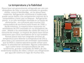 La temperatura y la fiabilidad
 Placas base son generalmente refrigerado por aire con
  disipadores de calor a menudo montados en grandes
     astillas, como el Northbridge , en las placas base
    modernas. Refrigeración insuficiente o inadecuada
 puede causar daños a los componentes internos de la
  computadora y hacer que se bloquee . Refrigeración
  pasiva , o un solo ventilador montado en la fuente de
       alimentación , era suficiente para muchas CPU
    computadora de escritorio hasta finales de 1990, y
      desde entonces, la mayoría tiene necesarios los
  ventiladores de CPU montados en sus disipadores de
 calor , debido a las velocidades de subida del reloj y el
 consumo de energía. La mayoría de placas base tienen
 conectores para otros ventiladores de la caja también.
       Nuevas placas base han integrado sensores de
   temperatura para detectar la temperatura de CPU y
 placa base y los conectores del ventilador controlables
   que las BIOS o sistema operativo puede utilizar para
regular la velocidad del ventilador. Algunos ordenadores
        (que suelen tener microprocesadores de alto
    rendimiento, grandes cantidades de RAM y de alto
rendimiento tarjetas de video ) utilizan una refrigeración
       por agua del sistema en lugar de muchos fans.
 