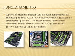 FUNCIONAMENTO
 A placa-mãe realiza a interconexão das peças componentes dos
microcomputadores. Assim, os componentes estão ligados entre si
diretamente à placa-mãe. Ela possui diversos componentes
eletrônicos e várias entradas especiais (slots) para que seja
possível conectar os vários dispositivos.
 
