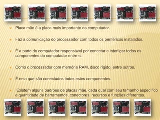  Placa mãe é a placa mais importante do computador.
 Faz a comunicação do processador com todos os periféricos instalados.
 É a parte do computador responsável por conectar e interligar todos os
componentes do computador entre si.
 Como o processador com memória RAM, disco rígido, entre outros.
 É nela que são conectados todos estes componentes.
 Existem alguns padrões de placas mãe, cada qual com seu tamanho específico
e quantidade de barramentos, conectores, recursos e funções diferentes.
 