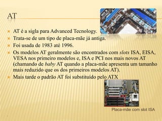 AT
 AT é a sigla para Advanced Tecnology.
 Trata-se de um tipo de placa-mãe já antiga.
 Foi usada de 1983 até 1996.
 Os modelos AT geralmente são encontrados com slots ISA, EISA,
VESA nos primeiro modelos e, ISA e PCI nos mais novos AT
(chamando de baby AT quando a placa-mãe apresenta um tamanho
mais reduzido que os dos primeiros modelos AT).
 Mais tarde o padrão AT foi substituído pelo ATX
Placa-mãe com slot ISA
.
 
