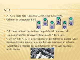 ATX
 ATX é a sigla para Advanced Technology Excedente.
 Criaram-se conectores PS/2
 Pelo nome,nota-se que trata-se do padrão AT desenvolvido.
 Um dos principais desenvolvedores do ATX foi a Intel.
 O objetivo do ATX foi de solucionar os problemas do padrão AT, o
padrão apresenta uma série de melhorias em relação ao anterior.
 Atualmente a maioria dos computadores novos vêm baseados
neste padrão.
 