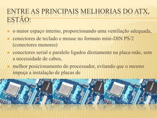 ENTRE AS PRINCIPAIS MELHORIAS DO ATX,
ESTÃO:
 o maior espaço interno, proporcionando uma ventilação adequada,
 conectores de teclado e mouse no formato mini-DIN PS/2
(conectores menores)
 conectores serial e paralelo ligados diretamente na placa-mãe, sem
a necessidade de cabos,
 melhor posicionamento do processador, evitando que o mesmo
impeça a instalação de placas de
 expansão por falta de espaço.
 