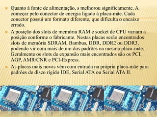  Quanto à fonte de alimentação, s melhorou significamente. A
começar pelo conector de energia ligado à placa-mãe. Cada
conector possui um formato diferente, que dificulta o encaixe
errado.
 A posição dos slots de memória RAM e socket de CPU variam a
posição conforme o fabricante. Nestas placas serão encontrados
slots de memória SDRAM, Bambus, DDR, DDR2 ou DDR3,
podendo vir com mais de um dos padrões na mesma placa-mãe.
Geralmente os slots de expansão mais encontrados são os PCI,
AGP, AMR/CNR e PCI-Express.
 As placas mais novas vêm com entrada na própria placa-mãe para
padrões de disco rígido IDE, Serial ATA ou Serial ATA II.
 