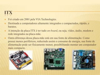 ITX
 Foi criado em 2001 pela VIA Technologies.
 Destinada a computadores altamente integrados e compactados, rápido, e
baratos.
 A intenção da placa ITX é ter tudo on-board, ou seja, vídeo, áudio, modem e
rede integrados na placa-mãe.
 Outra diferença dessa placa-mãe está em sua fonte de alimentação. Como
possui menos periféricos, reduzindo assim o consumo de energia, sua fonte de
alimentação pode ser fisicamente menor, possibilitando montar um computador
mais compacto.
 