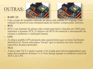 OUTRAS:
 BABY AT
 Uma versão de tamanho reduzido da placa-mãe padrão AT original. Essa
redução foi possível com miniaturização de muitos componentes internos.
 BTX
 BTX é um formato de placas-mãe criado pela Intel e lançado em 2003 para
substituir o formato ATX. O objetivo do BTX foi otimizar o desempenho do
sistema e melhorar a ventilação interna.
 LPX
 As placas padrão LPX possuem uma característica que as torna facilmente
identificável: Possui uma placa "em pé" que se encaixa em uma conexão
específica da placa principal.
 NLX
 A placa-mãe NLX é muito recente e foi criada para microcomputadores que
usam processadores Pentiun 3 e 4. Este design agrupa os melhores cursos do
ATX e do LPX.
 