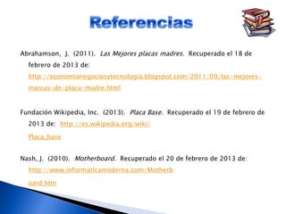 Abrahamson, J. (2011). Las Mejores placas madres. Recuperado el 18 de
febrero de 2013 de:
http://economianegociosytecnologia.blogspot.com/2011/09/las-mejores-
marcas-de-placa-madre.html
Fundación Wikipedia, Inc. (2013). Placa Base. Recuperado el 19 de febrero de
2013 de: http://es.wikipedia.org/wiki/
Placa_base
Nash, J. (2010). Motherboard. Recuperado el 20 de febrero de 2013 de:
http://www.informaticamoderna.com/Motherb
oard.htm
 
