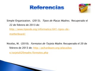 Simple Organization. (2013). Tipos de Placas Madres. Recuperado el
22 de febrero de 2013 de:
http://www.tiposde.org/informatica/641-tipos-de-
motherboard/
Nicolas, M. (2010). Formatos de Tarjeta Madre. Recuperado el 20 de
febrero de 2013 de: http://pchardware.org/placasbas
e/tarjeta%20madre/formatos.php
 