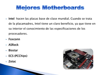  Intel hacen las placas base de clase mundial. Cuando se trata
de la placamadres, Intel tiene un claro beneficio, ya que tiene en
su interior el conocimiento de las especificaciones de los
procesadores.
 Foxconn
 ASRock
 Biostar
 ECS (PCChips)
 Zotac
 