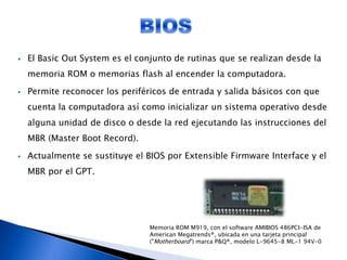  El Basic Out System es el conjunto de rutinas que se realizan desde la
memoria ROM o memorias flash al encender la computadora.
 Permite reconocer los periféricos de entrada y salida básicos con que
cuenta la computadora así como inicializar un sistema operativo desde
alguna unidad de disco o desde la red ejecutando las instrucciones del
MBR (Master Boot Record).
 Actualmente se sustituye el BIOS por Extensible Firmware Interface y el
MBR por el GPT.
Memoria ROM M919, con el software AMIBIOS 486PCI-ISA de
American Megatrends®, ubicada en una tarjeta principal
("Motherboard") marca P&Q®, modelo L-9645-8 ML-1 94V-0
 