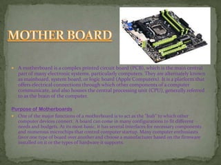  A motherboard is a complex printed circuit board (PCB), which is the main central
part of many electronic systems, particularly computers. They are alternately known
as mainboard, system board, or logic board (Apple Computers). It is a platform that
offers electrical connections through which other components of a computer
communicate, and also houses the central processing unit (CPU), generally referred
to as the brain of the computer.
Purpose of Motherboards
 One of the major functions of a motherboard is to act as the "hub" to which other
computer devices connect. A board can come in many configurations to fit different
needs and budgets. At its most basic, it has several interfaces for necessary components
and numerous microchips that control computer startup. Many computer enthusiasts
favor one type of board over another and choose a manufacturer based on the firmware
installed on it or the types of hardware it supports.
 