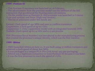  1999 - Pentium III
» This Pentium II successor was launched on 26 February.
» The advancement from the previous model was the addition of the SSE
instruction that accelerated the floating point calculations.
» On the similar lines as Pentium II, this processor was launched in Celeron
(Low-end version) and Xeon (High-end version).
» The list of processors under this family are:
Katmai: Clock speed of 450 MHz and uses 9.5 million transistors
Coppermine: Clock speed of up to 1 GHz
Coppermine T: Only Coppermine model with an integrated heatsink (IHS)
Tualatin: Clock speed up to 1.4 GHz and 0.13 µm process
PSN (Processor Serial Number) was introduced in the manufacturing process
that created the processor's unique identity, which was the first instance.
1999 - Athlon
» AMD launched Athlon on June 23. It was built using 37 million transistors and
achieved a clock speed of about 800 MHz.
» It was packaged in a unique PGA (Pin Grid Array) 453-pin packaging.
» Athlon was a legitimate competitor to Intel Pentium III because it was faster.
» It was the first processor to reach the speed of 1 GHz.
 