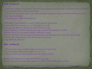  2000 - Pentium IV
» Intel's new single core processor family in the market was the Pentium IV processor that achieved a
clock speed between 1.3 GHz to 3.08 GHz.
» The 423-pin processor came in an OLGA (Organic Land Grid Array) and PPGA (Plastic Pin Grid
Array) type packaging.
» The processors under this family are:
Willamette: Clock speed of 1.4 and 1.5 GHz and 180 nm process
Northwood: Clock speed up to 2.2 GHz and 130 nm die
Pentium 4-M: Built for Mobile use with TDP of 35 watts
Mobile Pentium 4: Built for laptop use with increased bus speed of 33 MHz
Gallatin: Die of 130 nm and an added 2 MB level 3 cache
Prescott: Die of 90 nm and hyper-threading that speeds up processes such as video editing
Prescott 2M: Clock speed of 3.8 GHz and 90 nm process
Cedar Mill: Die of 65 nm
2003 - Pentium M
» This processor was a mobile single-core processor from Intel.
» It was designed with a clock speed of 2.26 GHz.
» Two processors were developed under this family, namely:
Banias: Clock speed of 1.7 GHz and TDP of 24.5 watts
Dothan: Die of 90 nm and clock speed of 2.1 GHz; TDP is reduced to 21 watts
This processor was used for the first time in Intel Carmel notebook under Centrino brand.
 