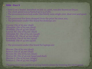  2006 - Core 2
» Intel Core 2 brand, launched on July 27, 2006, was also known as E6320.
» The clock speed was achieved up to 3.5 GHz.
» The processors launched under this family were single-core, dual-core and quad-
core.
» The processor has been dropped from the price list since 2011.
» The processors under this brand for desktops are:
Conroe: Die of 65 nm (dual)
Allendale: Die of 65 nm (dual)
Wolfdale: Die of 45 nm (dual)
Conroe XE: Die of 65 nm (dual)
Allendale XE: Die of 65 nm (quad)
Wolfdale XE: Die of 45 nm (dual)
Kentsfield: Die of 65 nm (quad)
Yorkfield: Die of 45 nm (quad)
» The processors under this brand for laptops are:
Merom: Die of 65 nm (dual)
Penryn: Die of 45 nm (dual)
Merom XE: Die of 65 nm (dual)
Penryn XE: Die of 45 nm (quad and dual)
Merom-L: Die of 65 nm (single)
Penryn-L: Die of 45 nm (single)
The processor was capable of saving battery power by lowering the clock speed.
 