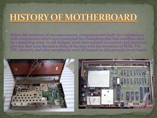 
Before the invention of microprocessors, computers were built into mainframes
with components which were connected by a backplane that had countless slots
for connecting wires. In old designs, wires were needed to connect card connector
pins but they soon became a thing of the past with the invention of PCBs. The
CPU, memory and other peripherals were all housed on this printed circuit board.
 